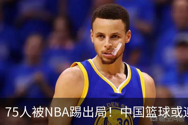 75人被NBA踢出局！中国篮球或迎大丰收？
